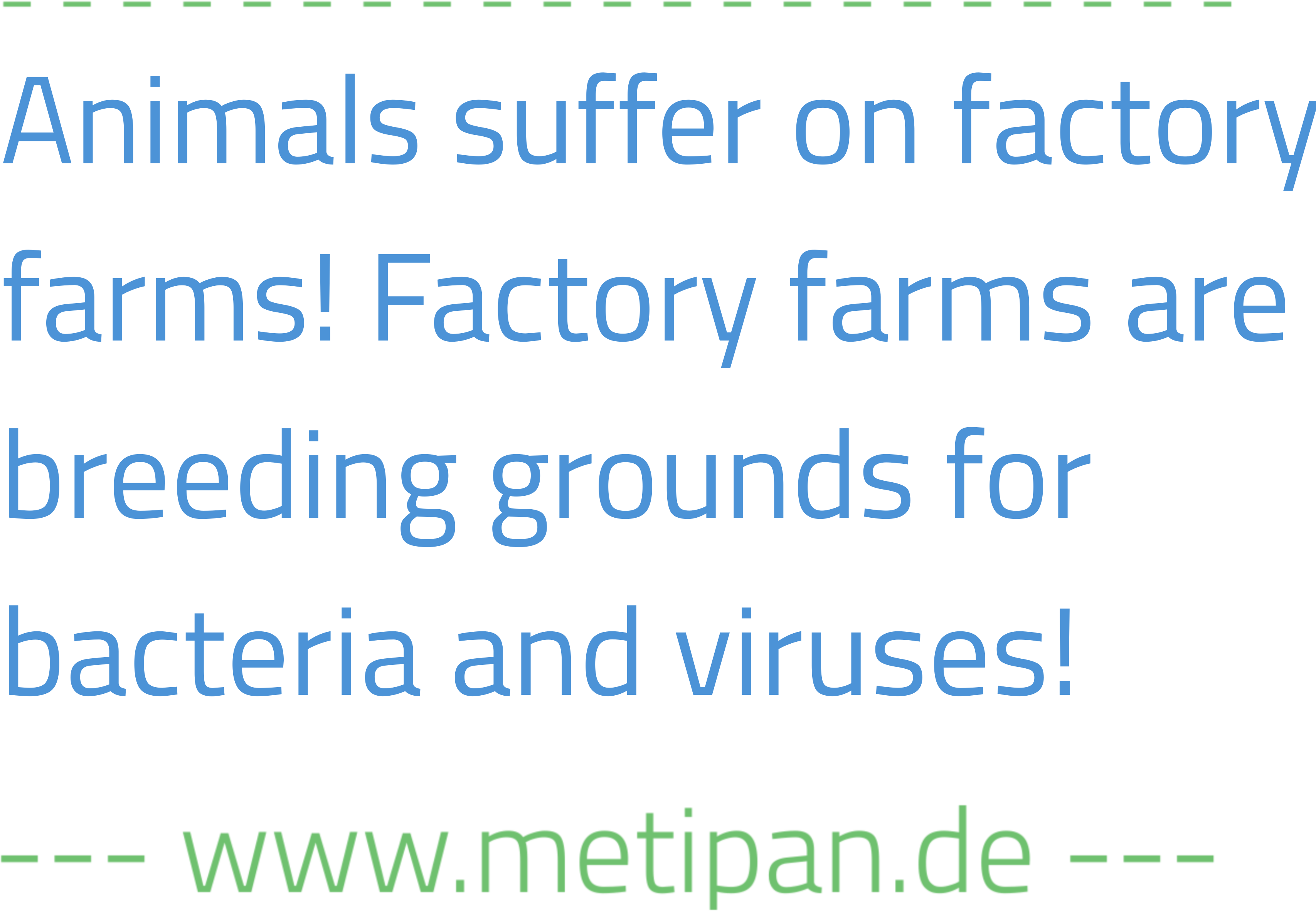 Blaue Schrift auf weißem HIntergrund: "Animals suffer on factory farms! Factory famrs are breeding grounds for bacteria and viruses!" Darunter in grüner Schrift: "www.metipan.de"